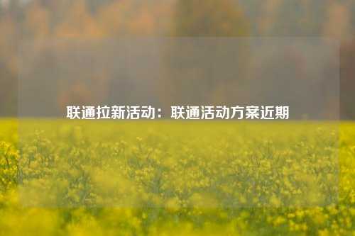 联通拉新活动：联通活动方案近期